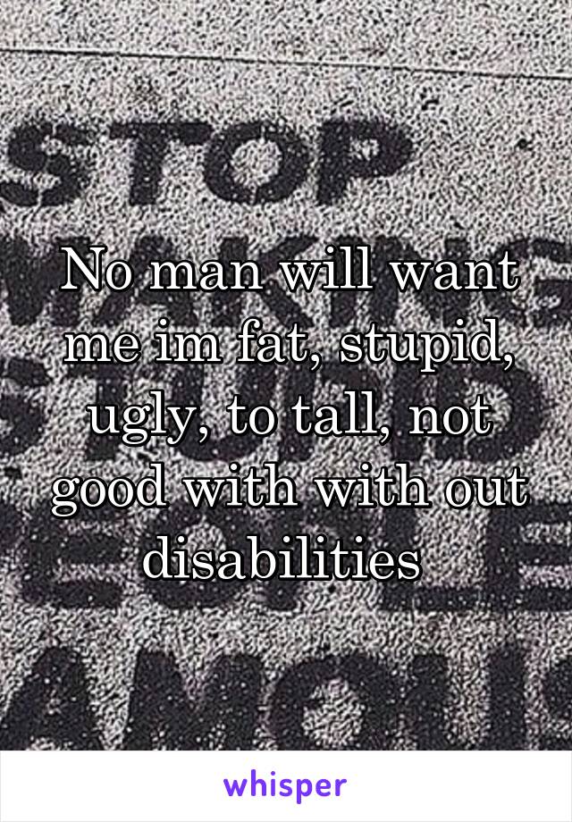 No man will want me im fat, stupid, ugly, to tall, not good with with out disabilities 