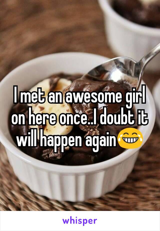 I met an awesome girl on here once..I doubt it will happen again😂