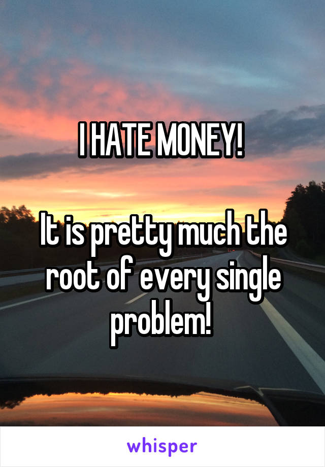 I HATE MONEY! 

It is pretty much the root of every single problem! 