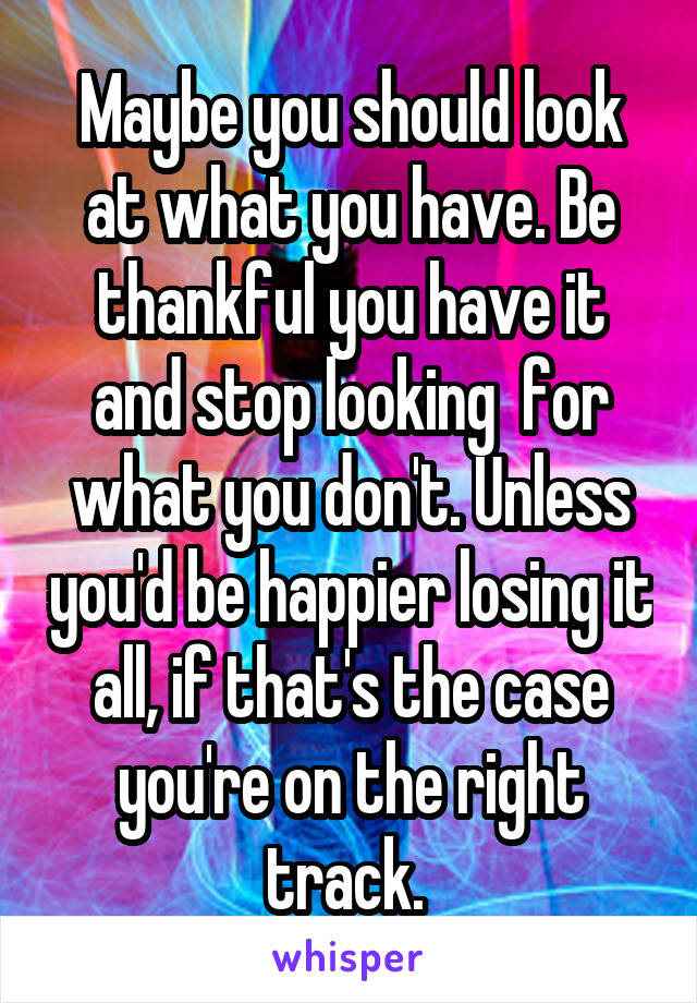 Maybe you should look at what you have. Be thankful you have it and stop looking  for what you don't. Unless you'd be happier losing it all, if that's the case you're on the right track. 