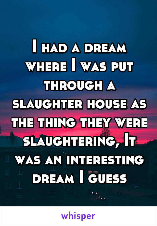 I had a dream where I was put through a slaughter house as the thing they were slaughtering, It was an interesting dream I guess