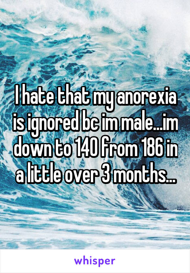 I hate that my anorexia is ignored bc im male...im down to 140 from 186 in a little over 3 months...