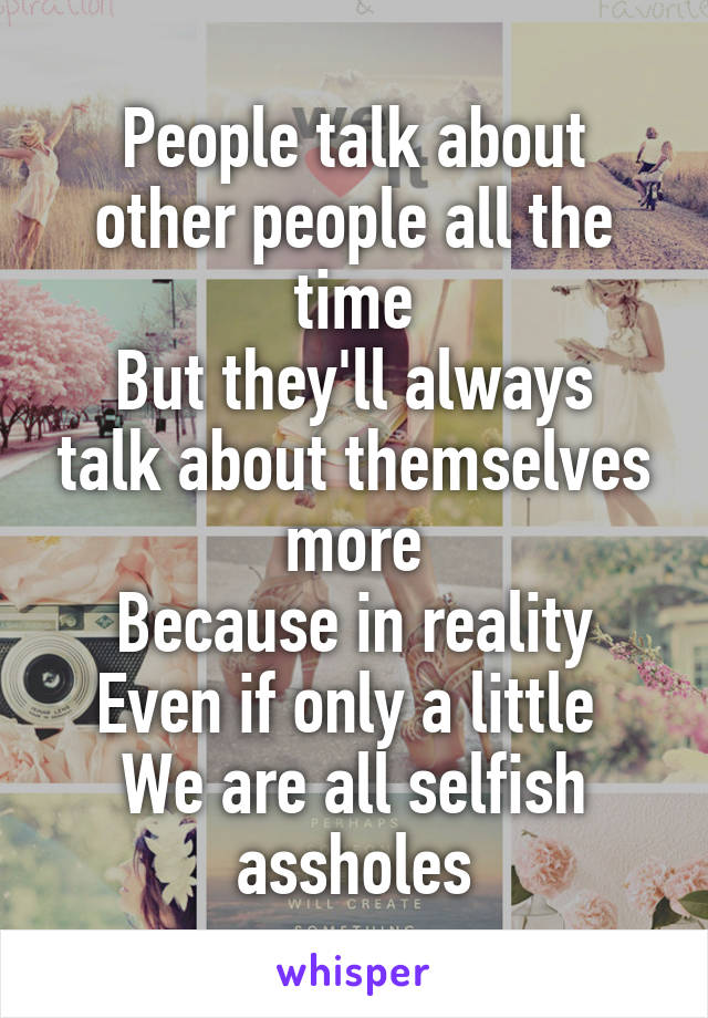 People talk about other people all the time
But they'll always talk about themselves more
Because in reality
Even if only a little 
We are all selfish assholes