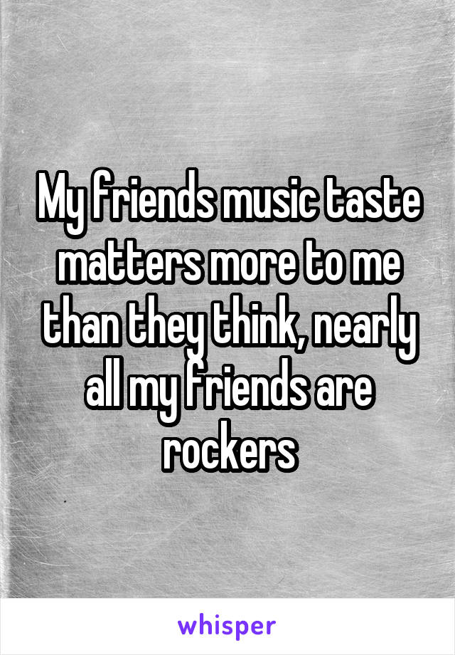 My friends music taste matters more to me than they think, nearly all my friends are rockers