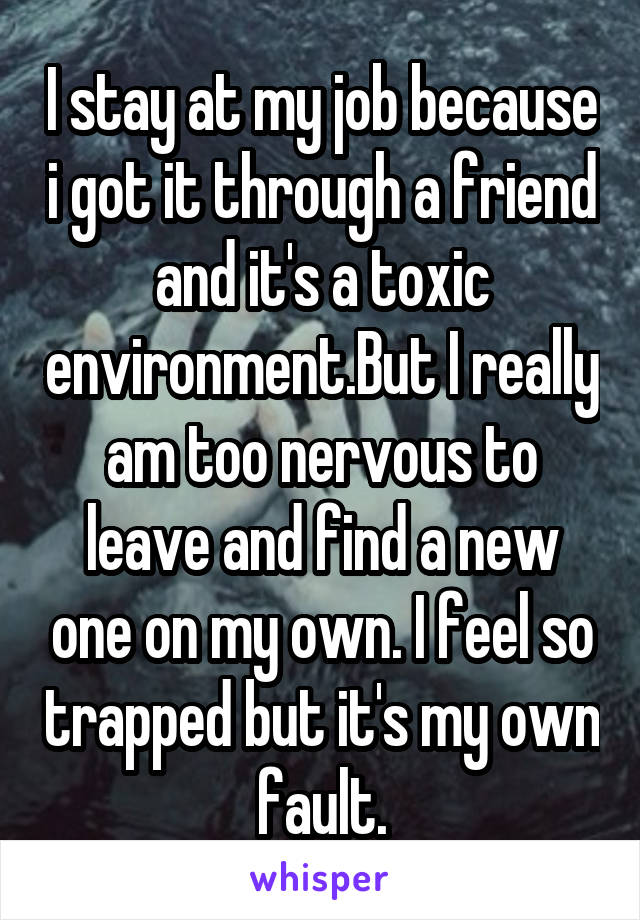 I stay at my job because i got it through a friend and it's a toxic environment.But I really am too nervous to leave and find a new one on my own. I feel so trapped but it's my own fault.