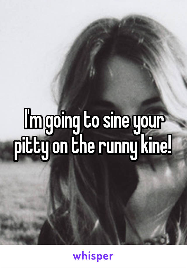 I'm going to sine your pitty on the runny kine! 