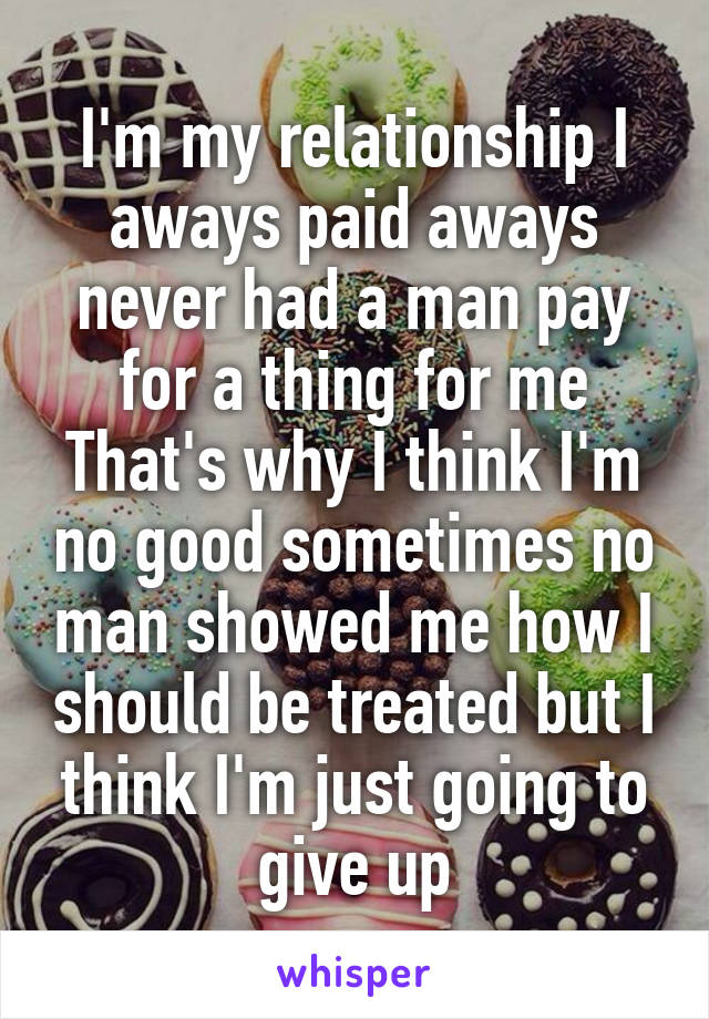 I'm my relationship I aways paid aways never had a man pay for a thing for me That's why I think I'm no good sometimes no man showed me how I should be treated but I think I'm just going to give up