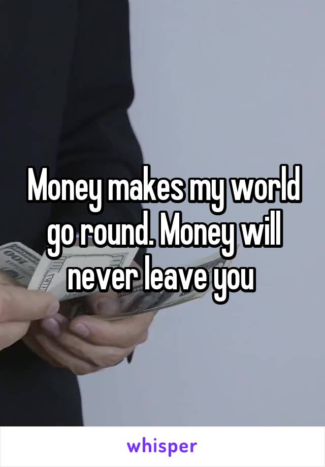 Money makes my world go round. Money will never leave you 