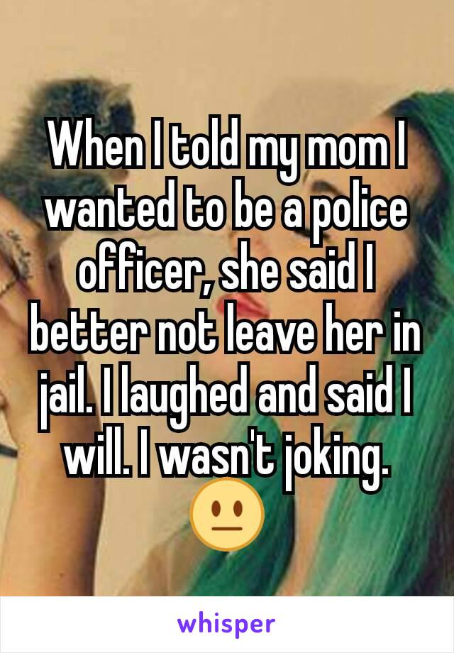 When I told my mom I wanted to be a police officer, she said I better not leave her in jail. I laughed and said I will. I wasn't joking. 😐