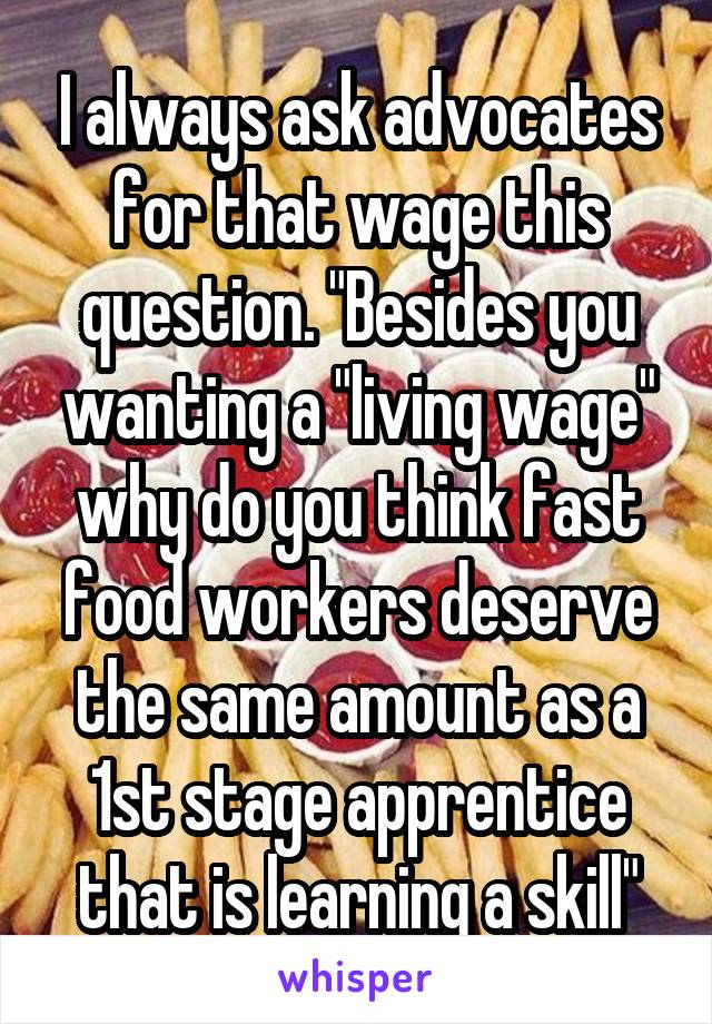 I always ask advocates for that wage this question. "Besides you wanting a "living wage" why do you think fast food workers deserve the same amount as a 1st stage apprentice that is learning a skill"