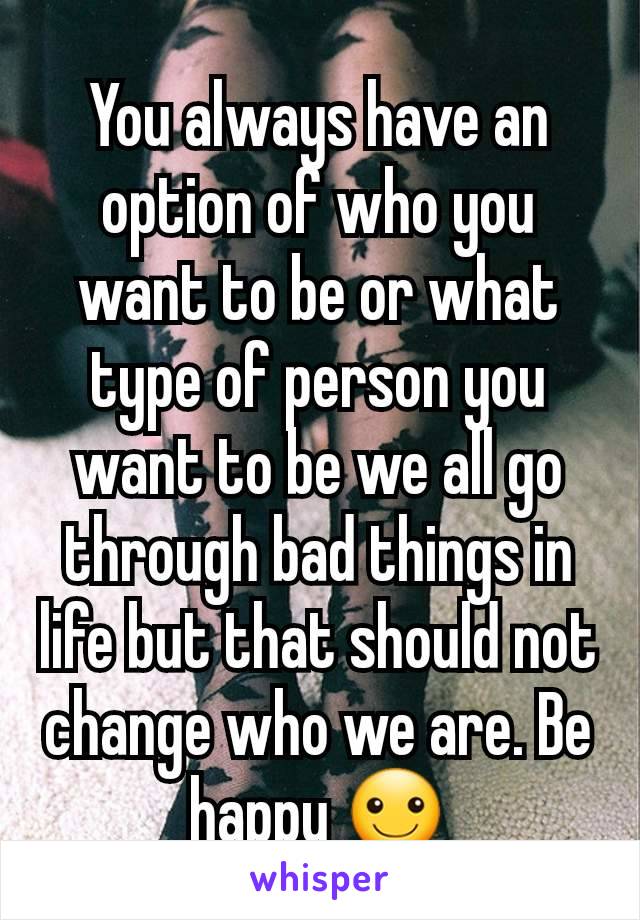 You always have an option of who you want to be or what type of person you want to be we all go through bad things in life but that should not change who we are. Be happy ☺