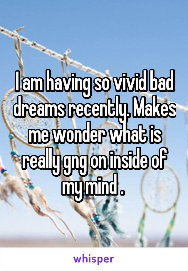 I am having so vivid bad dreams recently. Makes me wonder what is really gng on inside of my mind . 