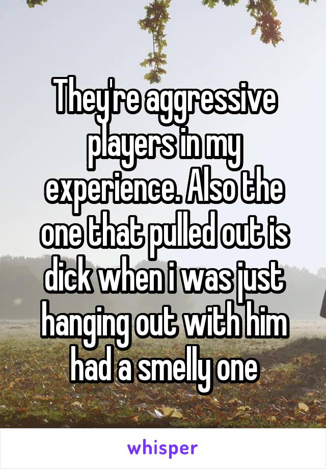 They're aggressive players in my experience. Also the one that pulled out is dick when i was just hanging out with him had a smelly one