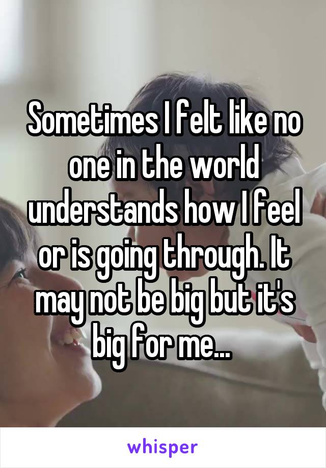 Sometimes I felt like no one in the world understands how I feel or is going through. It may not be big but it's big for me... 