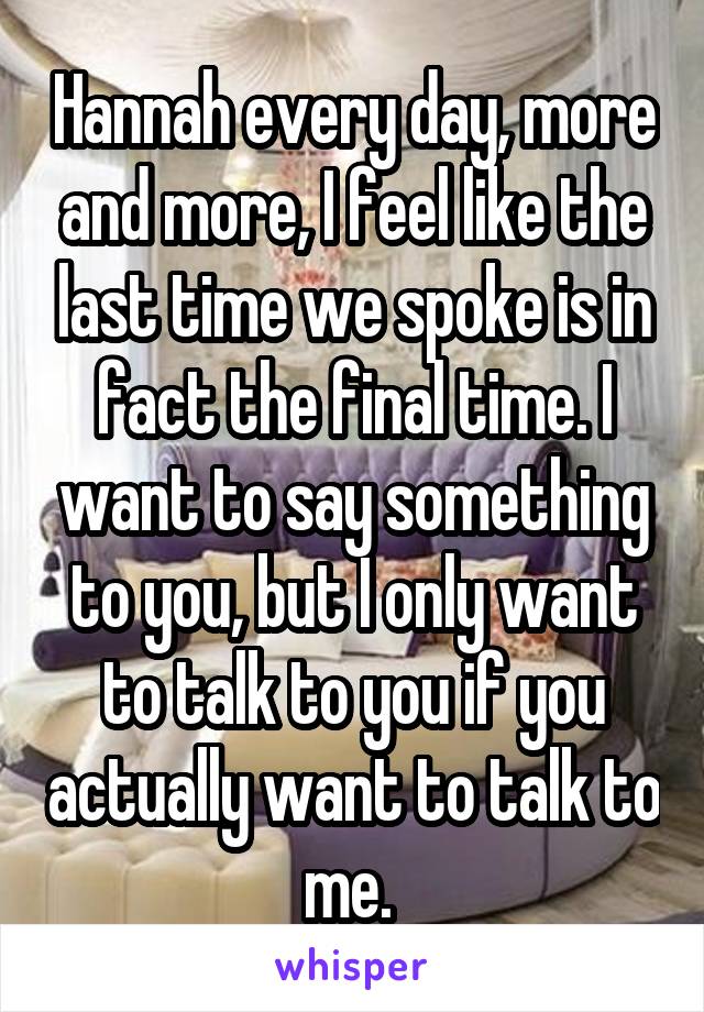 Hannah every day, more and more, I feel like the last time we spoke is in fact the final time. I want to say something to you, but I only want to talk to you if you actually want to talk to me. 