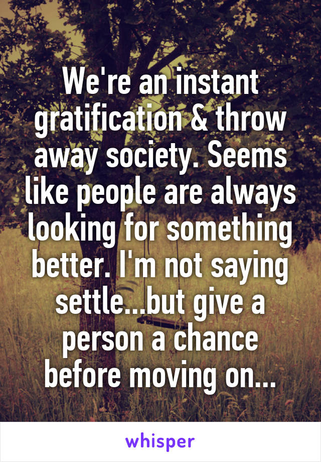 We're an instant gratification & throw away society. Seems like people are always looking for something better. I'm not saying settle...but give a person a chance before moving on...