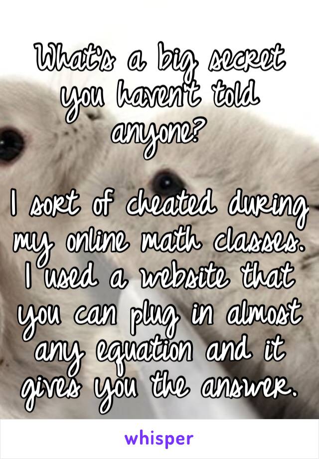 What’s a big secret you haven’t told anyone? 

I sort of cheated during my online math classes. I used a website that you can plug in almost any equation and it gives you the answer.