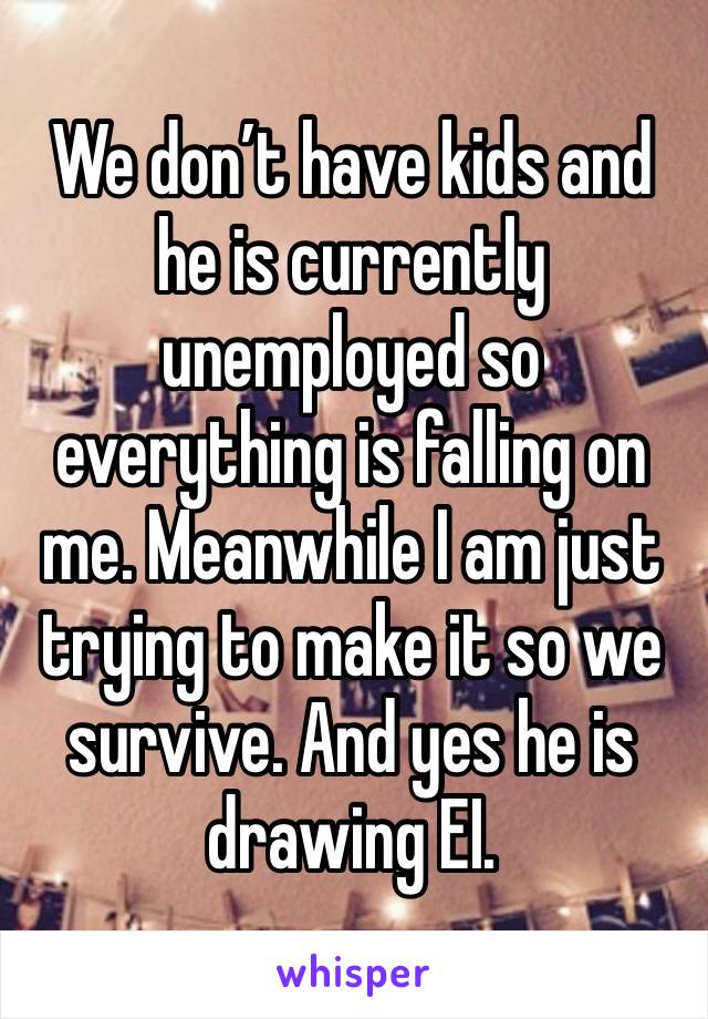 We don’t have kids and he is currently unemployed so everything is falling on me. Meanwhile I am just trying to make it so we survive. And yes he is drawing EI. 