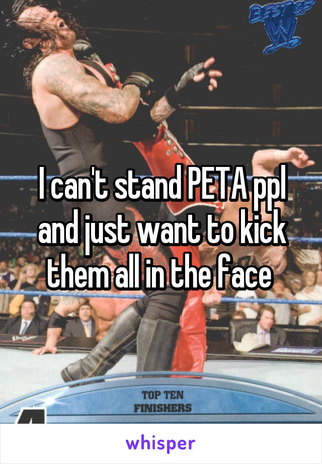 I can't stand PETA ppl and just want to kick them all in the face 