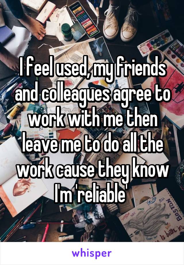 I feel used, my friends and colleagues agree to work with me then leave me to do all the work cause they know I'm 'reliable' 