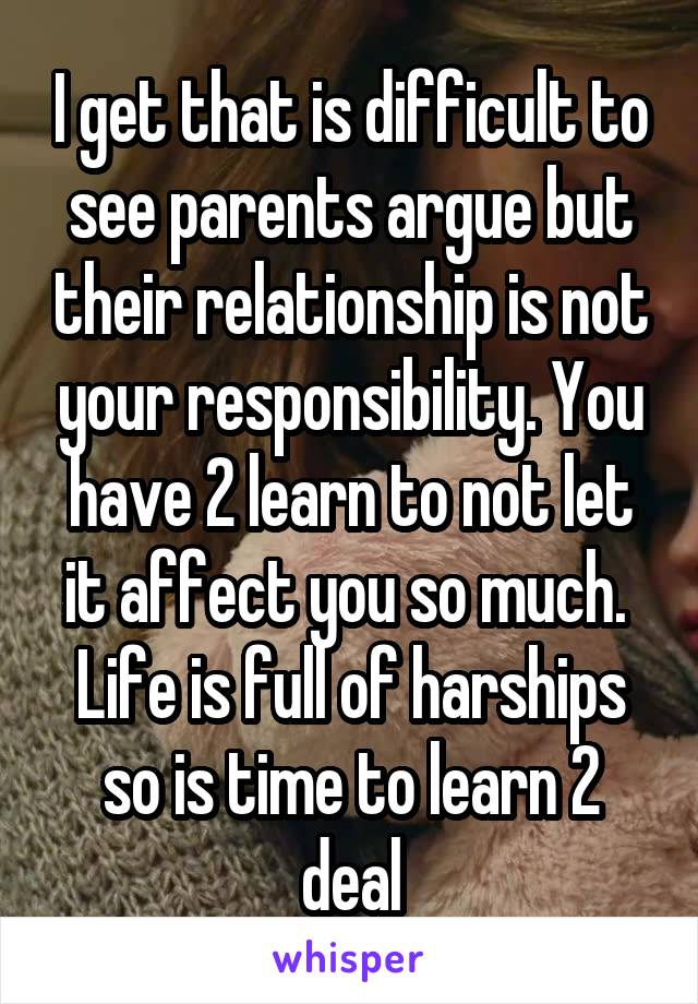 I get that is difficult to see parents argue but their relationship is not your responsibility. You have 2 learn to not let it affect you so much. 
Life is full of harships so is time to learn 2 deal