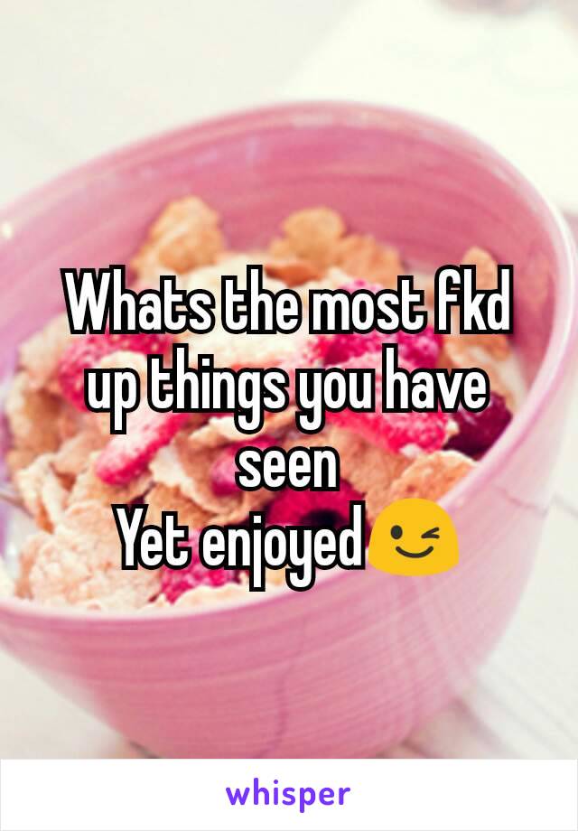 Whats the most fkd up things you have seen
Yet enjoyed😉