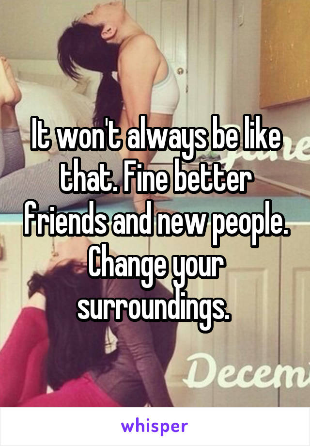 It won't always be like that. Fine better friends and new people. Change your surroundings. 