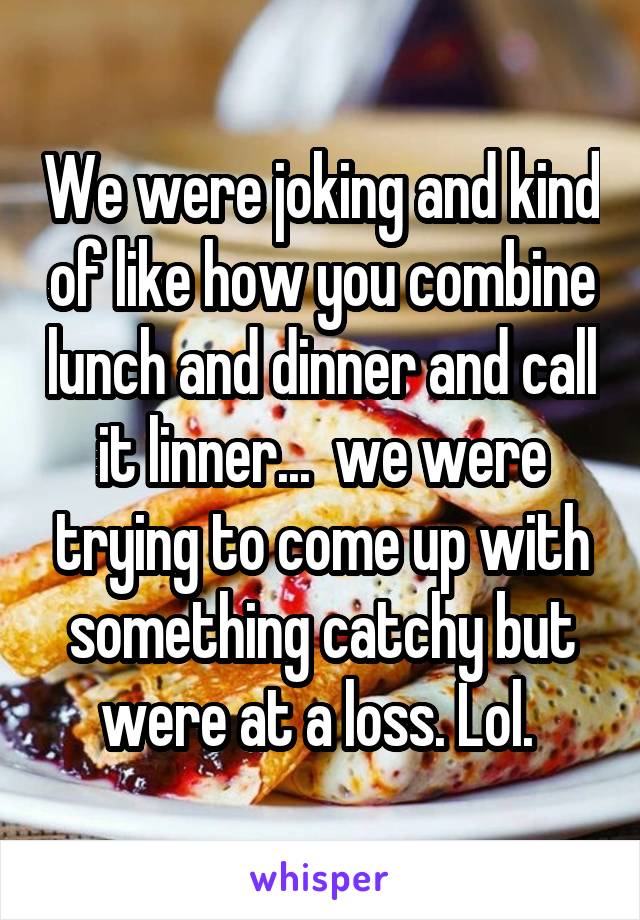 We were joking and kind of like how you combine lunch and dinner and call it linner...  we were trying to come up with something catchy but were at a loss. Lol. 