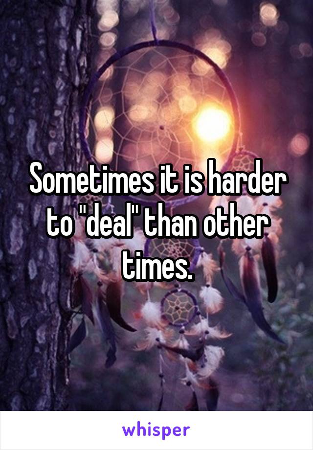 Sometimes it is harder to "deal" than other times.