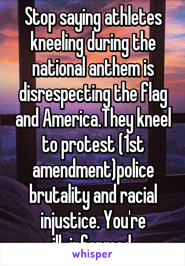 Stop saying athletes kneeling during the national anthem is disrespecting the flag and America.They kneel to protest (1st amendment)police brutality and racial injustice. You're ill-informed.