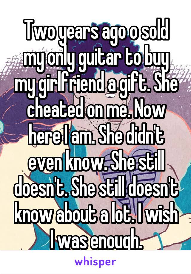 Two years ago o sold my only guitar to buy my girlfriend a gift. She cheated on me. Now here I am. She didn't even know. She still doesn't. She still doesn't know about a lot. I wish I was enough.