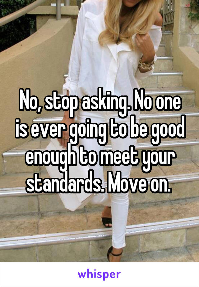 No, stop asking. No one is ever going to be good enough to meet your standards. Move on. 