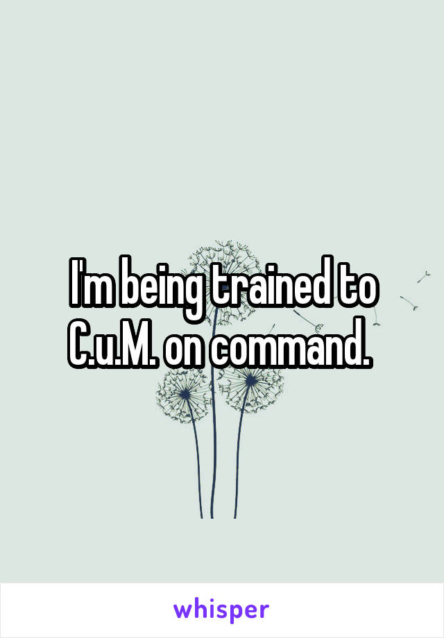 I'm being trained to C.u.M. on command. 