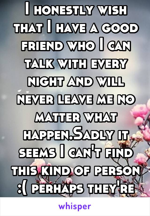 I honestly wish that I have a good friend who I can talk with every night and will never leave me no matter what happen.Sadly it seems I can't find this kind of person :( perhaps they're extinct 