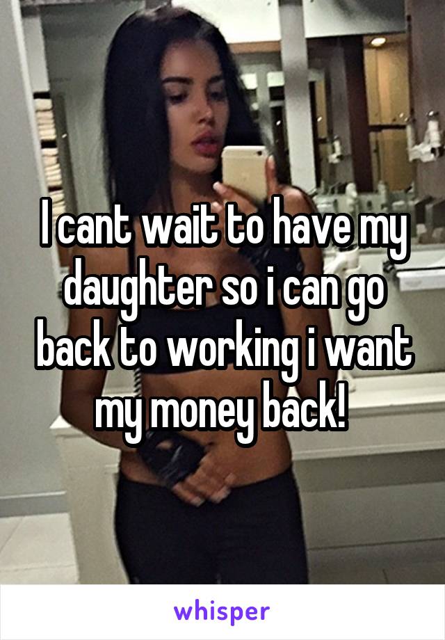 I cant wait to have my daughter so i can go back to working i want my money back! 