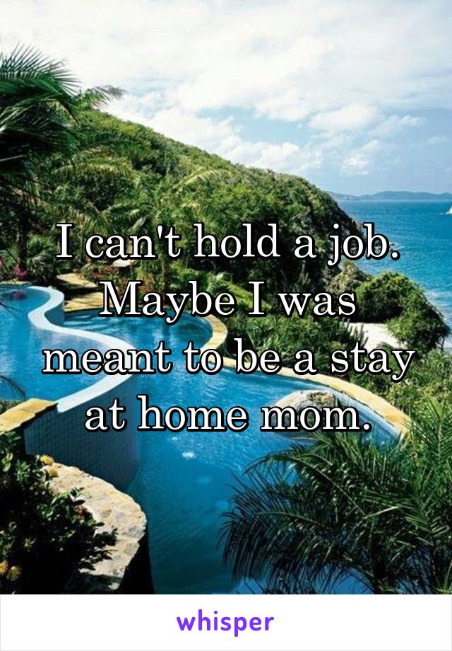 I can't hold a job.
Maybe I was meant to be a stay at home mom.