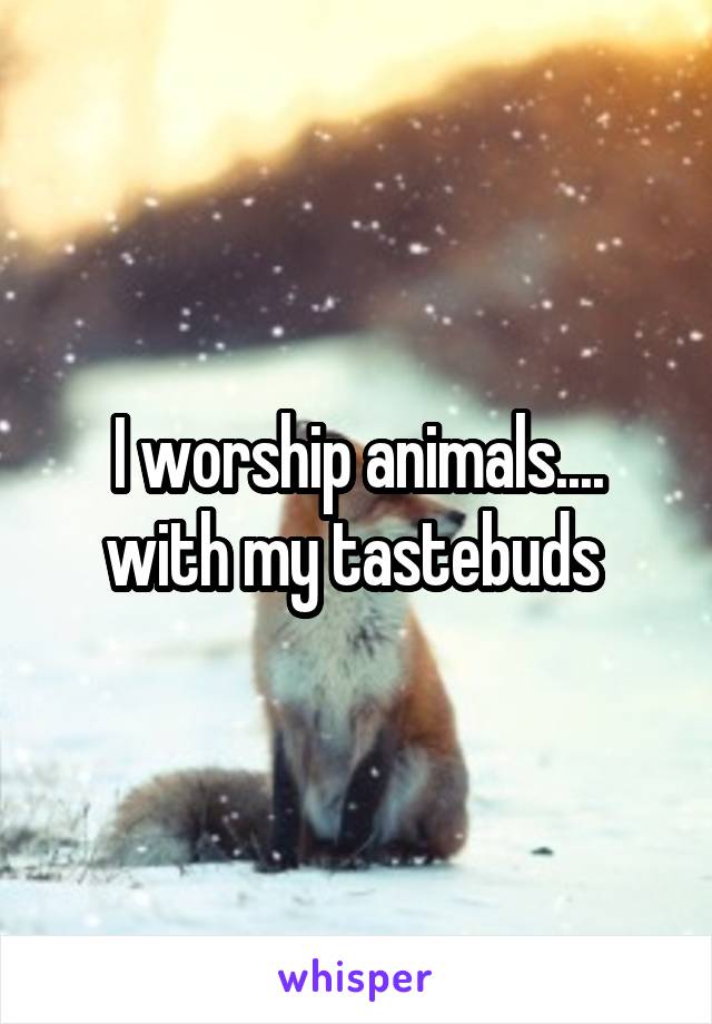 I worship animals.... with my tastebuds 