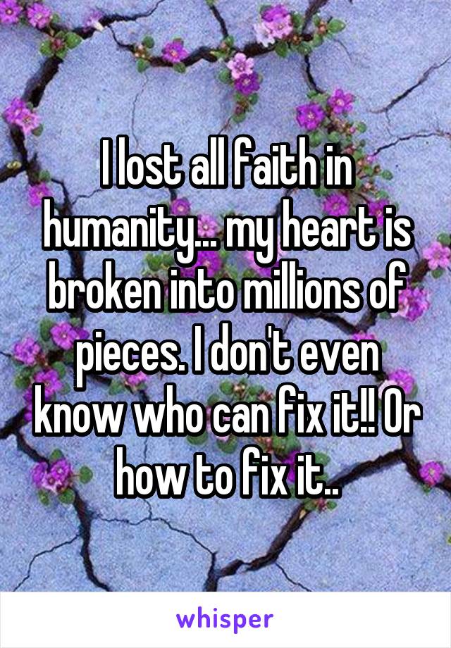 I lost all faith in humanity... my heart is broken into millions of pieces. I don't even know who can fix it!! Or how to fix it..