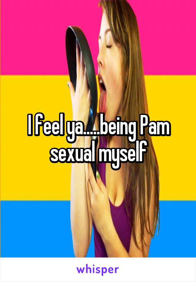 I feel ya.....being Pam sexual myself