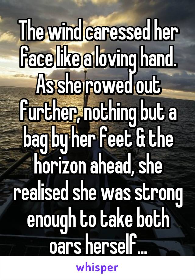 The wind caressed her face like a loving hand. As she rowed out further, nothing but a bag by her feet & the horizon ahead, she realised she was strong enough to take both oars herself...