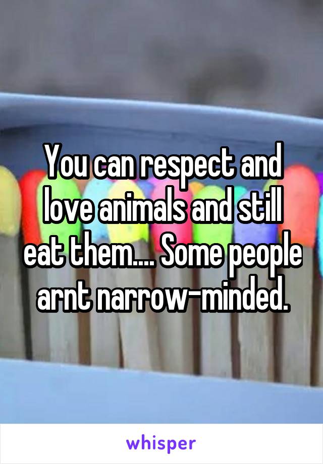 You can respect and love animals and still eat them.... Some people arnt narrow-minded.