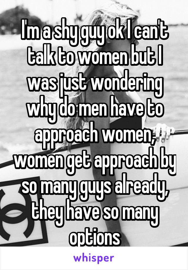 I'm a shy guy ok I can't talk to women but I was just wondering why do men have to approach women, women get approach by so many guys already, they have so many options