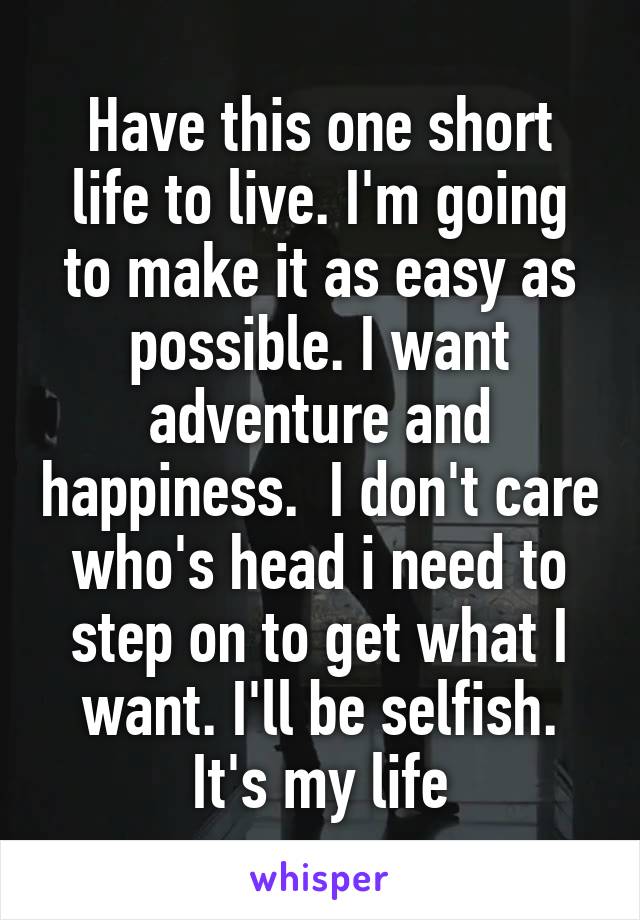 Have this one short life to live. I'm going to make it as easy as possible. I want adventure and happiness.  I don't care who's head i need to step on to get what I want. I'll be selfish. It's my life