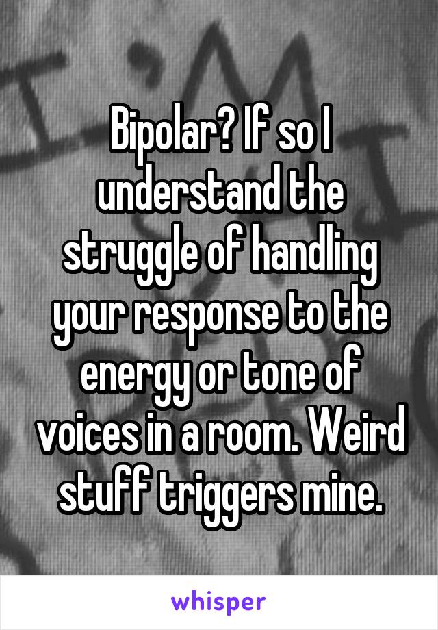 Bipolar? If so I understand the struggle of handling your response to the energy or tone of voices in a room. Weird stuff triggers mine.