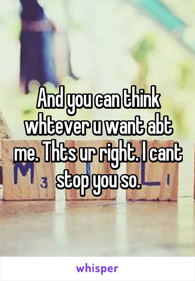 And you can think whtever u want abt me. Thts ur right. I cant stop you so.