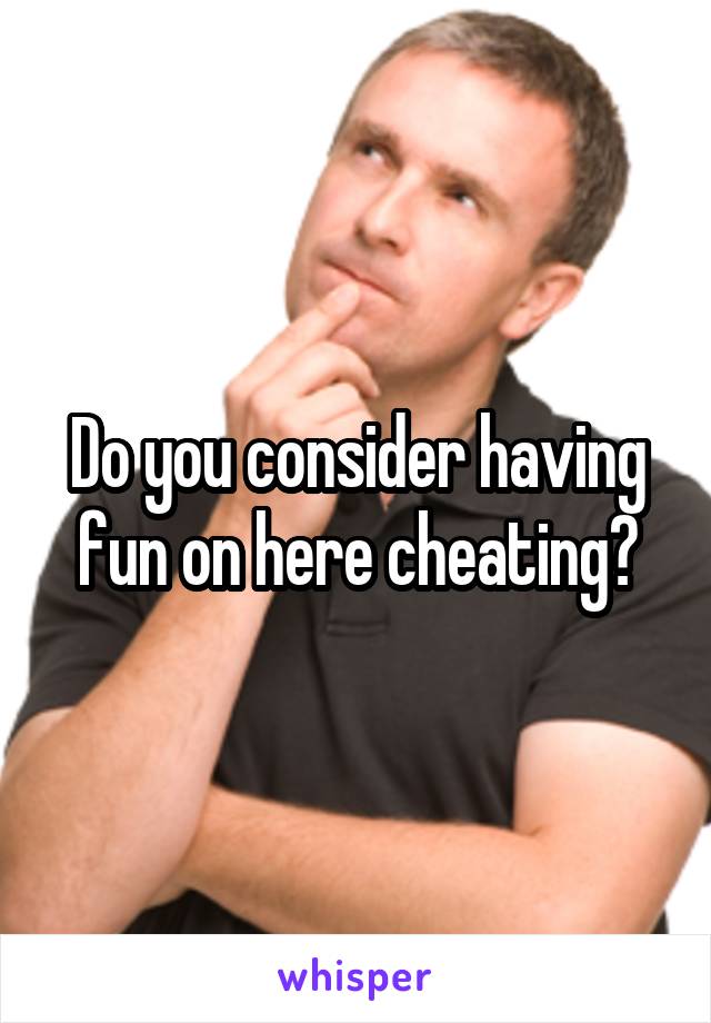 Do you consider having fun on here cheating?