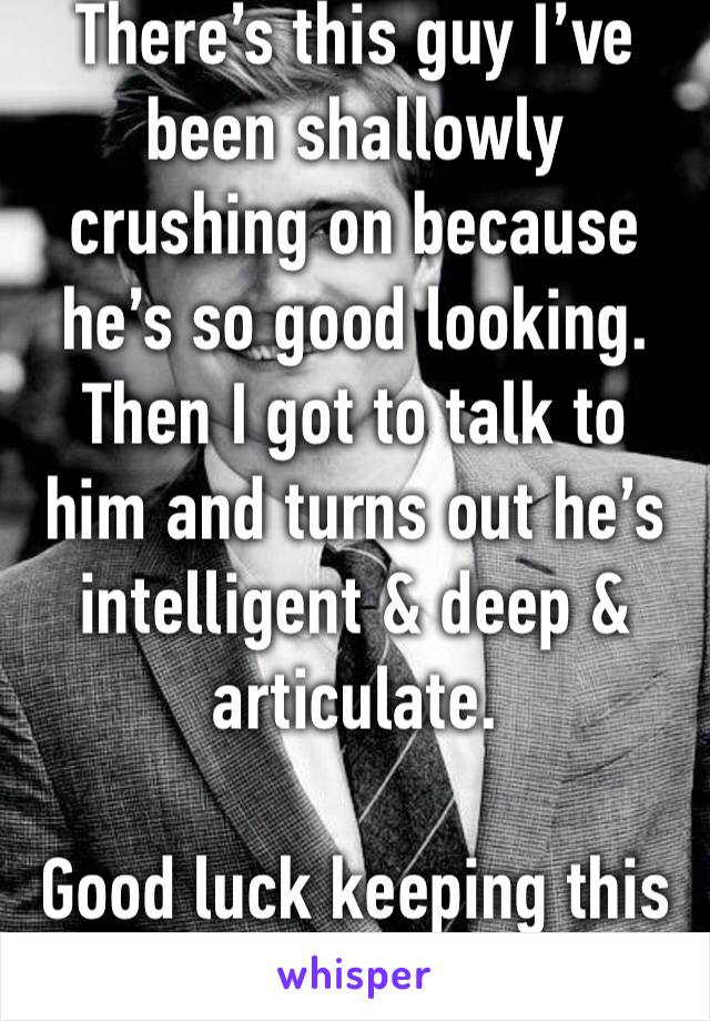 There’s this guy I’ve been shallowly crushing on because he’s so good looking. Then I got to talk to him and turns out he’s intelligent & deep & articulate. 

Good luck keeping this a shallow crush.😭