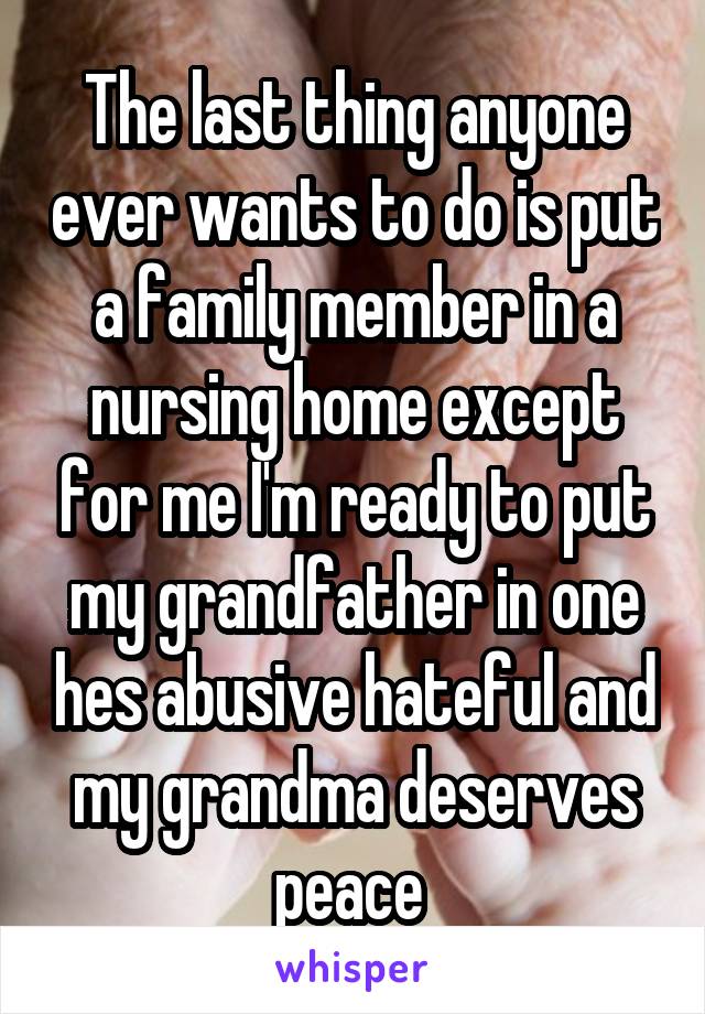 The last thing anyone ever wants to do is put a family member in a nursing home except for me I'm ready to put my grandfather in one hes abusive hateful and my grandma deserves peace 