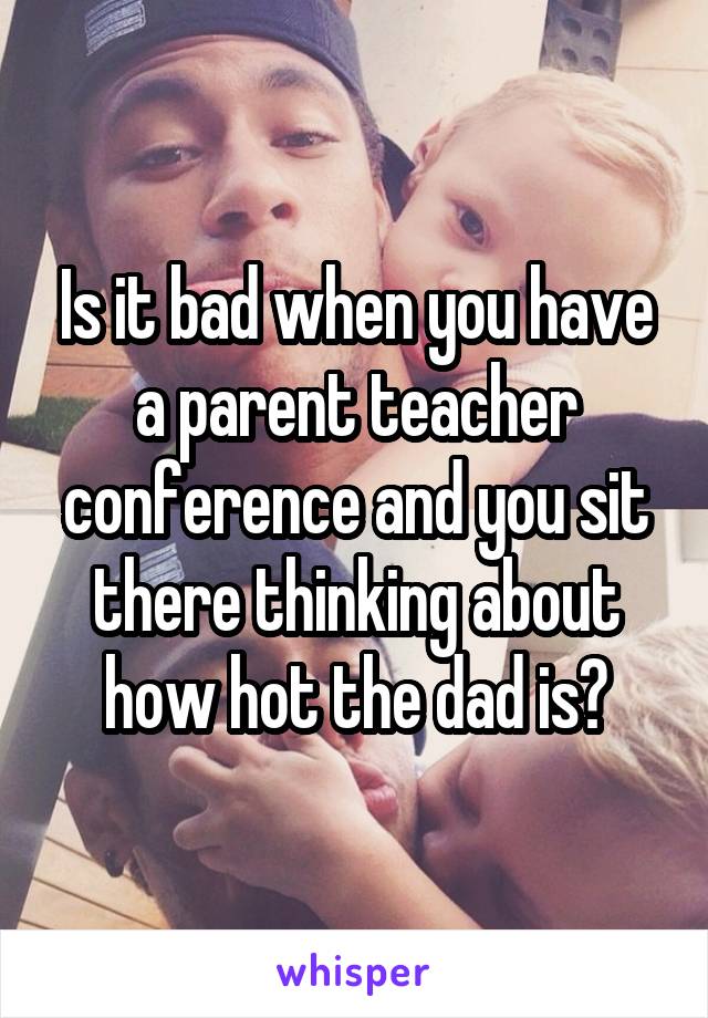 Is it bad when you have a parent teacher conference and you sit there thinking about how hot the dad is?