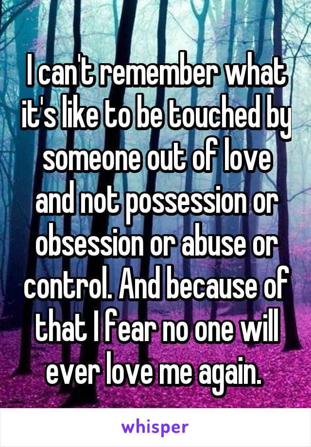 I can't remember what it's like to be touched by someone out of love and not possession or obsession or abuse or control. And because of that I fear no one will ever love me again. 